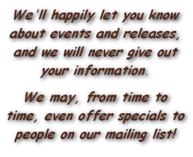 We'll happily let you know about events and releases, and we will never give out your information.
We may, from time to time, even offer specials to people on our mailing list!